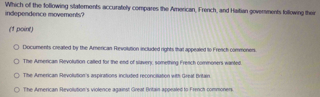 Which of the following statements accurately compares the American, French, and Haitian governments following their
independence movements?
(1 point)
Documents created by the American Revolution included rights that appealed to French commoners.
The American Revolution called for the end of slavery, something French commoners wanted.
The American Revolution's aspirations included reconciliation with Great Britain.
The American Revolution's violence against Great Britain appealed to French commoners.