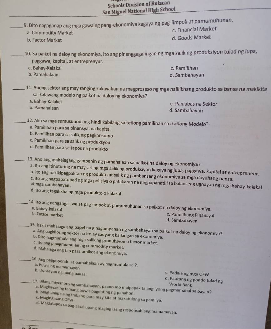 Schools Division of Bulacan
San Miguel National High School
_9. Dito nagaganap ang mga gawaing pang-ekonomiya kagaya ng pag-iimpok at pamumuhunan.
a. Commodity Market c. Financial Market
b. Factor Market d. Goods Market
_10. Sa paikot na daloy ng ekonomiya, ito ang pinanggagalingan ng mga salik ng produksiyon tulad ng lupa,
paggawa, kapital, at entreprenyur.
a. Bahay-Kalakal c. Pamilihan
b. Pamahalaan d. Sambahayan
_11. Anong sektor ang may tanging kakayahan na magproseso ng mga nalilikhang produkto sa bansa na makikita
sa ikalawang modelo ng paikot na daloy ng ekonomiya?
a. Bahay-Kalakal c. Panlabas na Sektor
b. Pamahalaan d. Sambahayan
_12. Alin sa mga sumusunod ang hindi kabilang sa tatlong pamilihan sa Ikatlong Modelo?
a. Pamilihan para sa pinansyal na kapital
b. Pamilihan para sa salik ng pagkonsumo
c. Pamilihan para sa salik ng produksyon
d. Pamilihan para sa tapos na produkto
_13. Ano ang mahalagang gampanin ng pamahalaan sa paikot na daloy ng ekonomiya?
a. Ito ang itinuturing na may-ari ng mga salik ng produksiyon kagaya ng Jupa, paggawa, kapital at entrepreneur.
b. Ito ang nakikipagpalitan ng produkto at salik ng pambansang ekonomiya sa mga dayuhang bansa.
c. Ito ang nagpapatupad ng mga polisiya o patakaran na nagpapanatili sa balanseng ugnayan ng mga bahay-kaiakal
at mga sambahayan.
d. Ito ang tagalikha ng mga produkto o kalakal
_14. Ito ang nangangasiwa sa pag-iimpok at pamumuhunan sa paikot na daloy ng ekonomiya.
a. Bahay-kalakal c. Pamilihang Pinansyal
b. Factor market d. Sambahayan
_15. Bakit mahalaga ang papel na ginagampanan ng sambahayan sa paikot na daloy ng ekonomiya?
a. Ang pagkilos ng sektor na ito ay sadyang kailangan sa ekonomiya.
b. Dito nagmumula ang mga salik ng produksyon o factor market.
c. ito ang pinagmumulan ng commodity market.
d. Mahalaga ang tao para umikot ang ekonomiya.
_16. Ang pagpopondo sa pamahalaan ay nagmumula sa ?.
a. Buwis ng mamamayan c. Padala ng mga OFW
b. Donasyon ng ibang bansa
d. Pautang ng pondo tulad ng
World Bank
_17. Bilang miyembro ng sambahayan, paano mo maipapakita ang iyong pagmamahal sa bayan?
a. Magbayad ng tamang buwis pagdating ng panahon.
b. Maghanap na ng trabaho para may kita at makatulong sa pamilya.
c. Maging isang OFW
d. Magtatapos sa pag-aaral upang maging isang responsableng mamamayan.