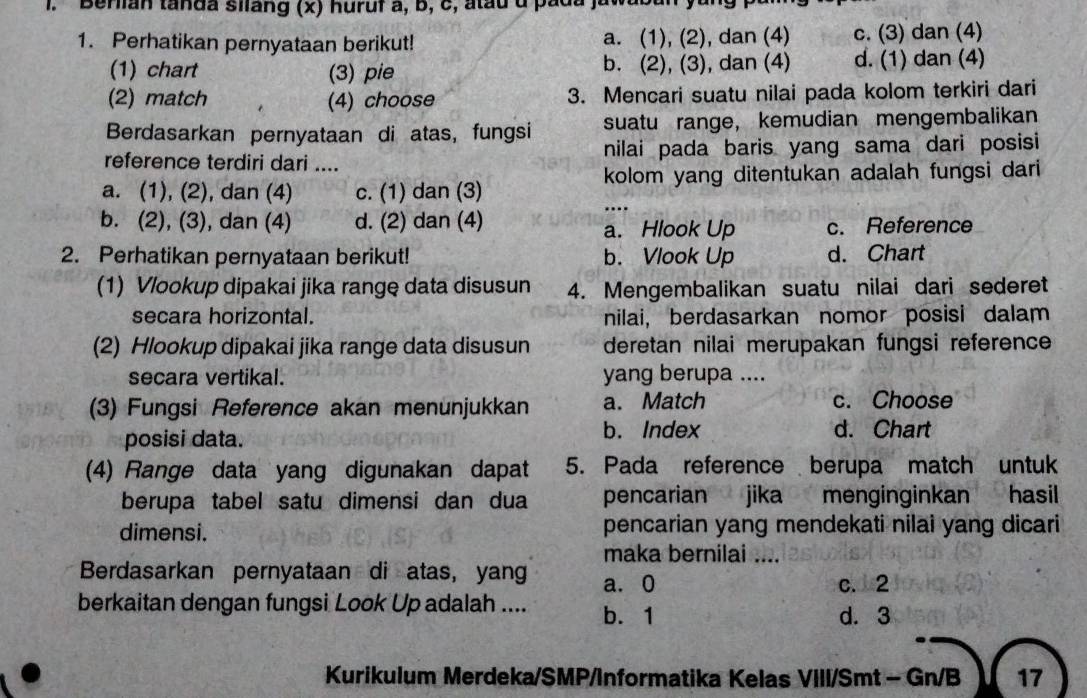 Berian tanda silang (x) huruf a, b, c, atau d pada
1. Perhatikan pernyataan berikut! a. (1), (2), dan (4) c. (3) dan (4)
(1) chart (3) pie b. (2), (3), dan (4) d. (1) dan (4)
(2) match (4) choose 3. Mencari suatu nilai pada kolom terkiri dari
Berdasarkan pernyataan di atas, fungsi suatu range， kemudian mengembalikan
reference terdiri dari .... nilai pada baris yang sama dari posisi
a. (1), (2), dan (4) c. (1) dan (3) kolom yang ditentukan adalah fungsi dari
...
b. (2), (3), dan (4) d. (2) dan (4) a. Hlook Up c. Reference
2. Perhatikan pernyataan berikut! b. Vlook Up d. Chart
(1) Vlookup dipakai jika range data disusun 4. Mengembalikan suatu nilai dari sederet
secara horizontal. nilai, berdasarkan nomor posisi dalam
(2) Hlookup dipakai jika range data disusun deretan nilai merupakan fungsi reference
secara vertikal. yang berupa ....
(3) Fungsi Reference akan menunjukkan a. Match c. Choose
posisi data.
b. Index d. Chart
(4) Range data yang digunakan dapat 5. Pada reference berupa match untuk
berupa tabel satu dimensi dan dua pencarian jika menginginkan hasil
dimensi. pencarian yang mendekati nilai yang dicari
maka bernilai ....
Berdasarkan pernyataan di atas, yang a. 0
c. 2
berkaitan dengan fungsi Look Up adalah .... b. 1
d. 3
Kurikulum Merdeka/SMP/Informatika Kelas VIII/Smt - Gn/B 17