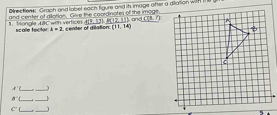 Directions: Graph and label each figure and its image after a dilation with the y
and center of dilation. Give the coordinates of the image. 
1. Triangle ABC with vertices _ A(9,13),B(12,11) , and C(8,7) : 
scale factor: k=2 , center of dilation: (11,14)
A' (_ _)
B' __)
C' (_ 
_