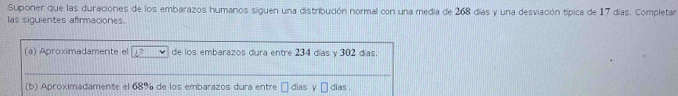 Suponer que las duraciones de los embarazos humanos siguen una distribución normal con una media de 268 días y una desviación típica de 17 días. Completar 
las siguientes afirmaciones.