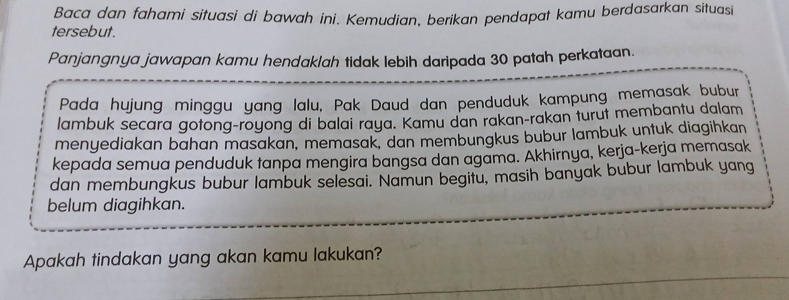 Baca dan fahami situasi di bawah ini. Kemudian, berikan pendapat kamu berdasarkan situasi 
tersebut. 
Panjangnya jawapan kamu hendaklah tidak lebih daripada 30 patah perkataan. 
Pada hujung minggu yang lalu, Pak Daud dan penduduk kampung memasak bubur 
lambuk secara gotong-royong di balai raya. Kamu dan rakan-rakan turut membantu dalam 
menyediakan bahan masakan, memasak, dan membungkus bubur lambuk untuk diagihkan 
kepada semua penduduk tanpa mengira bangsa dan agama. Akhirnya, kerja-kerja memasak 
dan membungkus bubur lambuk selesai. Namun begitu, masih banyak bubur lambuk yang 
belum diagihkan. 
Apakah tindakan yang akan kamu lakukan?