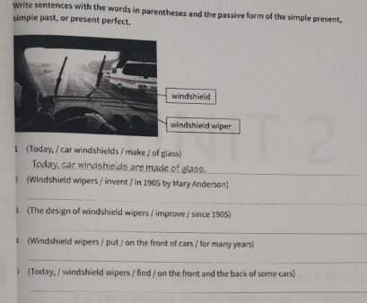 Write sentences with the words in parentheses and the passive form of the simple present, 
simple past, or present perfect. 
1 (Today, / car windshields / make / of glass) 
Today, car windshields are made of glass._ 
2 (Windshield wipers / invent / in 1905 by Mary Anderson) 
_ 
3 (The design of windshield wipers / improve / since 1905) 
_ 
1 (Windshield wipers / put / on the front of cars / for many years) 
_ 
5 (Today, / windshield wipers / find / on the front and the back of some cars) 
_