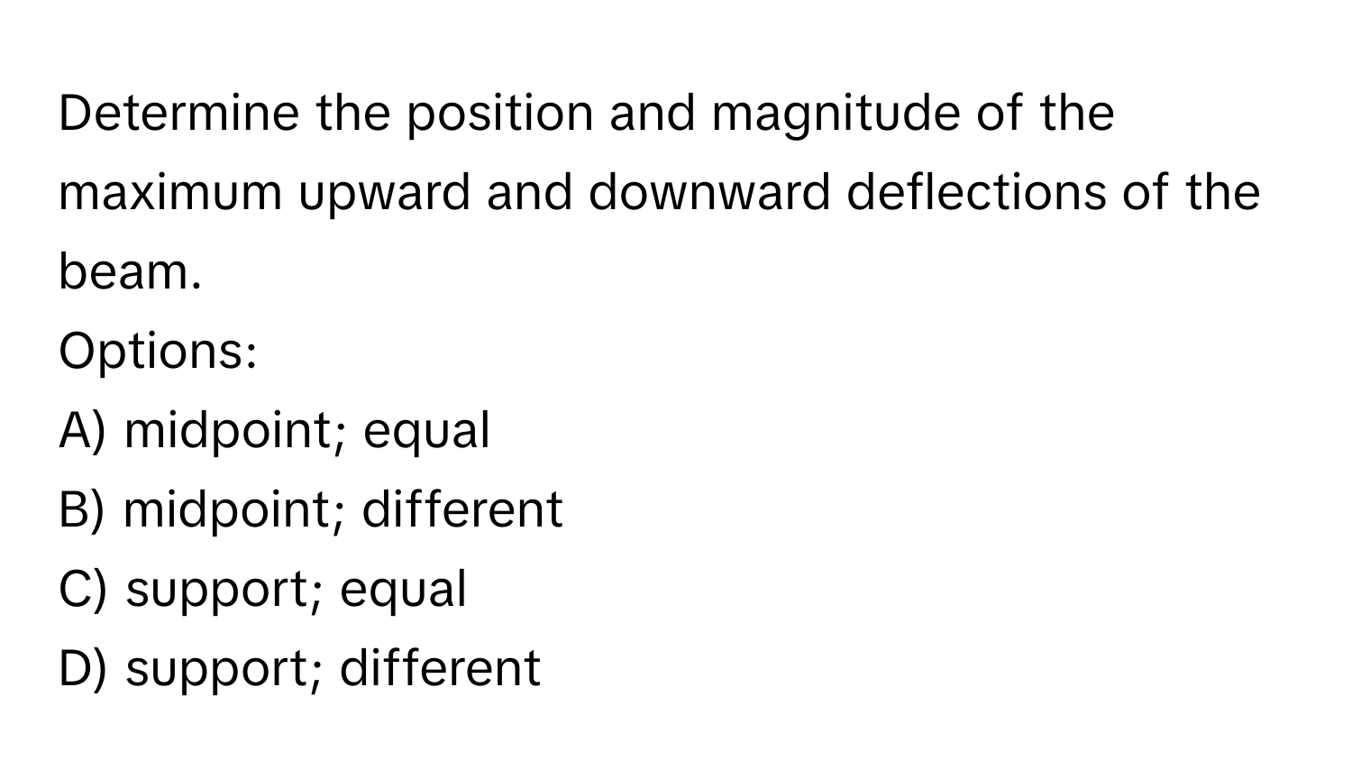 Determine the position and magnitude of the maximum upward and downward deflections of the beam. 
Options: 
A) midpoint; equal 
B) midpoint; different 
C) support; equal 
D) support; different