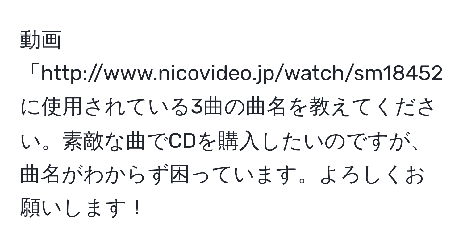 動画「http://www.nicovideo.jp/watch/sm18452006」に使用されている3曲の曲名を教えてください。素敵な曲でCDを購入したいのですが、曲名がわからず困っています。よろしくお願いします！