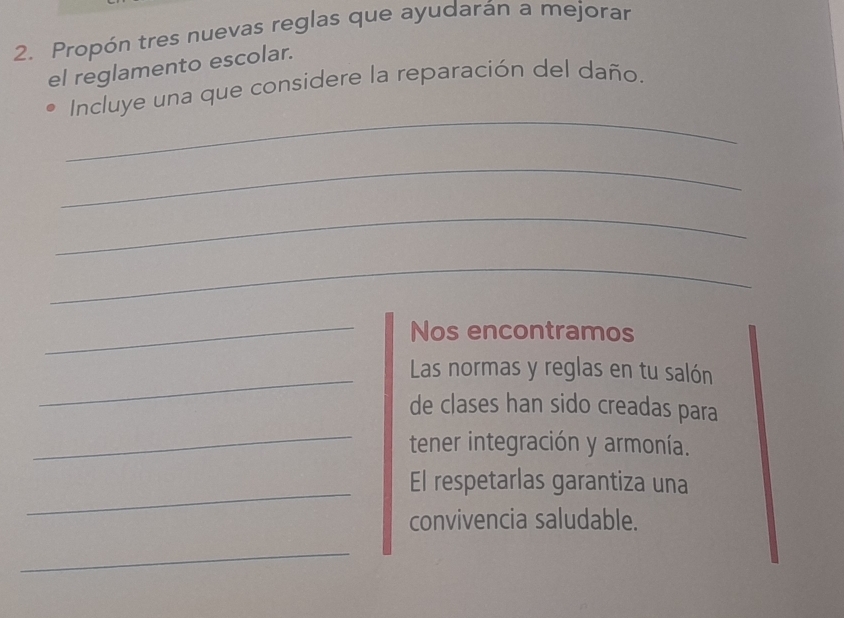 Propón tres nuevas reglas que ayudarán a mejorar 
el reglamento escolar. 
_ 
Incluye una que considere la reparación del daño. 
_ 
_ 
_ 
_ 
Nos encontramos 
_Las normas y reglas en tu salón 
_ 
de clases han sido creadas para 
tener integración y armonía. 
_ 
El respetarlas garantiza una 
convivencia saludable. 
_