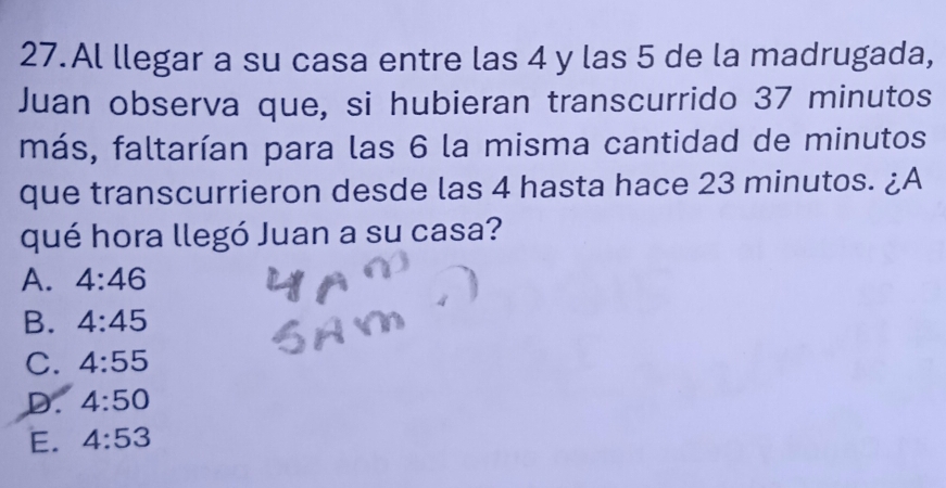 Al llegar a su casa entre las 4 y las 5 de la madrugada,
Juan observa que, si hubieran transcurrido 37 minutos
más, faltarían para las 6 la misma cantidad de minutos
que transcurrieron desde las 4 hasta hace 23 minutos. ¿A
qué hora llegó Juan a su casa?
A. 4:46
B. 4:45
C. 4:55
D. 4:50
E. 4:53