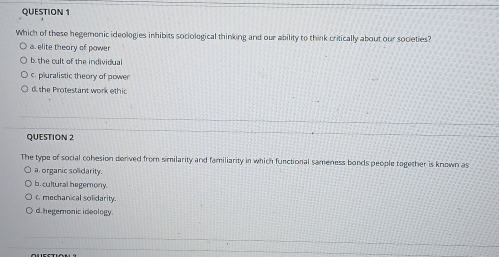 Which of these hegemonic ideologies inhibits sociological thinking and our ability to think critically about our soceties?
a. elite theory of power
b. the cult of the individual
c. pluralistic theory of power
d the Protestant work ethic
QUESTIóN 2
The type of social cohesion derived from similarity and familiarity in which functional sameness bonds people together is known as
a organic solidarity.
b. cultural hegemony.
c mechanical solidarity.
d. hegemonic ideology.