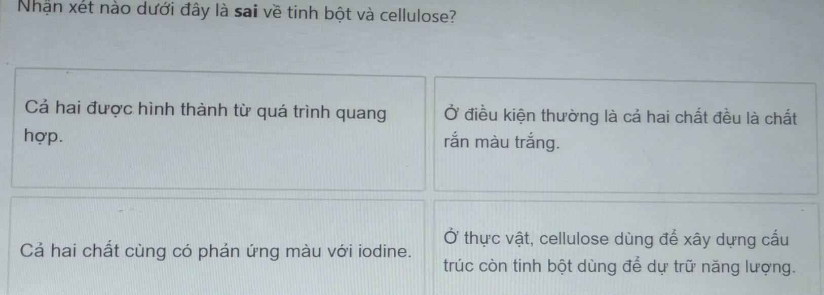 Nhận xét nào dưới đây là sai về tinh bột và cellulose?
Cả hai được hình thành từ quá trình quang Ở điều kiện thường là cả hai chất đều là chất
hợp. rắn màu trắng.
Ở thực vật, cellulose dùng để xây dựng cấu
Cả hai chất cùng có phản ứng màu với iodine.
trúc còn tinh bột dùng để dự trữ năng lượng.