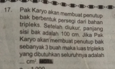 Pak Karyo akan membuat penutup 
bak berbentuk persegi dari bahan 
tripleks. Setelah diukur, panjang 
sisi bak adalah 100 cm. Jika Pak 
Karyo akan membuat penutup bak 
sebanyak 3 buah maka luas tripleks 
yang dibutuhkan seluruhnya adalah...cm^2. HOTS