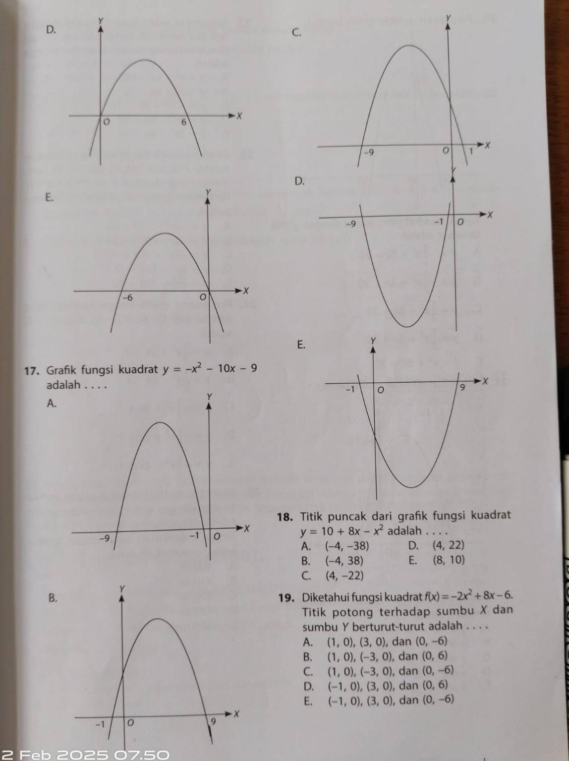 C.
D
E.
E.
17. Grafik fungsi kuadrat y=-x^2-10x-9
adalah . . . .
A.
18. Titik puncak dari grafik fungsi kuadrat
y=10+8x-x^2 adalah_
A. (-4,-38) D. (4,22)
B. (-4,38) E. (8,10)
C. (4,-22)
B.19. Diketahui fungsi kuadrat f(x)=-2x^2+8x-6. 
Titik potong terhadap sumbu X dan
sumbu Y berturut-turut adalah . . . .
A. (1,0),(3,0) , dan (0,-6)
B. (1,0),(-3,0), dan (0,6)
C. (1,0),(-3,0), , dan (0,-6)
D. (-1,0), (3,0) , dan (0,6)
E. (-1,0), (3,0) , dan
(0,-6)
2 Feb 2025