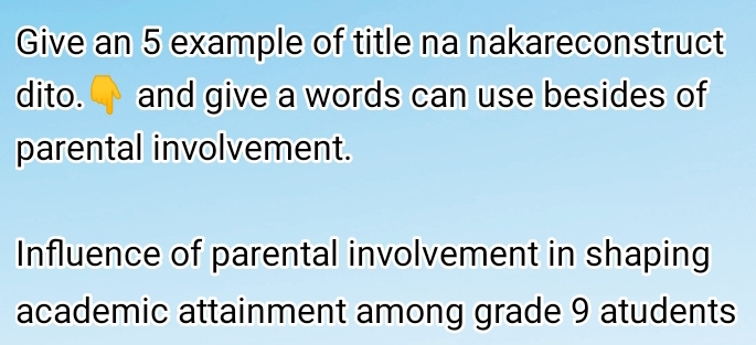 Give an 5 example of title na nakareconstruct 
dito. ↑ and give a words can use besides of 
parental involvement. 
Influence of parental involvement in shaping 
academic attainment among grade 9 atudents