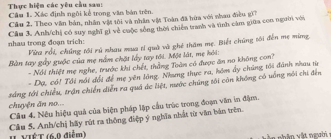 Thực hiện các yêu cầu sau: 
Câu 1. Xác định ngôi kể trong văn bản trên. 
Câu 2. Theo văn bản, nhân vật tôi và nhân vật Toàn đã hứa với nhau điều gì? 
Câu 3. Anh/chị có suy nghĩ gì về cuộc sống thời chiến tranh và tình cảm giữa con người với 
nhau trong đoạn trích: Vừa rồi, chúng tôi rủ nhau mua tí quà và ghé thăm mẹ. Biết chúng tôi đến mẹ mừng. 
Bàn tay gầy guộc của mẹ nắm chặt lấy tay tôi. Một lát, mẹ hỏi: 
- Nói thiệt mẹ nghe, trước khi chết, thằng Toàn có được ăn no không con? 
- Dạ, có! Tôi nói dối để mẹ yên lòng. Nhưng thực ra, hôm ấy chúng tôi đánh nhau từ 
sáng tới chiều, trận chiến diễn ra quá ác liệt, nước chúng tôi còn không có uống nói chi đến 
chuyện ăn no... 
Câu 4. Nêu hiệu quả của biện pháp lặp cấu trúc trong đoạn văn in đậm. 
Câu 5. Anh/chị hãy rút ra thông điệp ý nghĩa nhất từ văn bản trên. 
II VIÉT (6.0 điểm) 
n nhân vật người 1