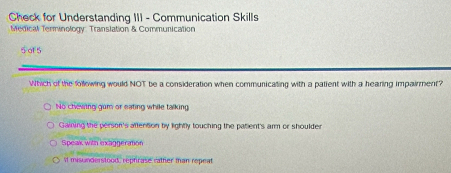 Check for Understanding III - Communication Skills
Medical Terminology Translation & Communication
5 of 5
Which of the following would NOT be a consideration when communicating with a patient with a hearing impairment?
No chewing gum or eating while talking
Gaining the person's attention by lightly touching the patient's arm or shoulder
Speak with exaggeration
If misunderstood, rephrase rather than repeat