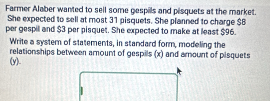 Farmer Alaber wanted to sell some gespils and pisquets at the market. 
She expected to sell at most 31 pisquets. She planned to charge $8
per gespil and $3 per pisquet. She expected to make at least $96. 
Write a system of statements, in standard form, modeling the 
relationships between amount of gespils (x) and amount of pisquets 
(y).