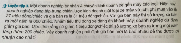 Luyện tập 3. Một doanh nghiệp tư nhân A chuyên kinh doanh xe gắn máy các loại. Hiện nay, 
doanh nghiệp đang tập trung chiến lược kinh doanh một loại xe máy với chi phí mua vào là
27 triệu đồng/chiếc và giá bán ra là 31 triệu đồng/chiếc. Với giá bán này thì số lượng xe bán 
ra mỗi năm là 600 chiếc. Nhằm tiêu thụ dòng xe đang ăn khách này, doanh nghiệp dự định 
giảm giá bán. Ước tính rằng cứ giảm 1 triệu đồng/chiếc thì số lượng xe bán ra trong một năm 
tăng thêm 200 chiếc. Vậy doanh nghiệp phải định giá bán mới là bao nhiêu để thu được lợi 
nhuận cao nhất?