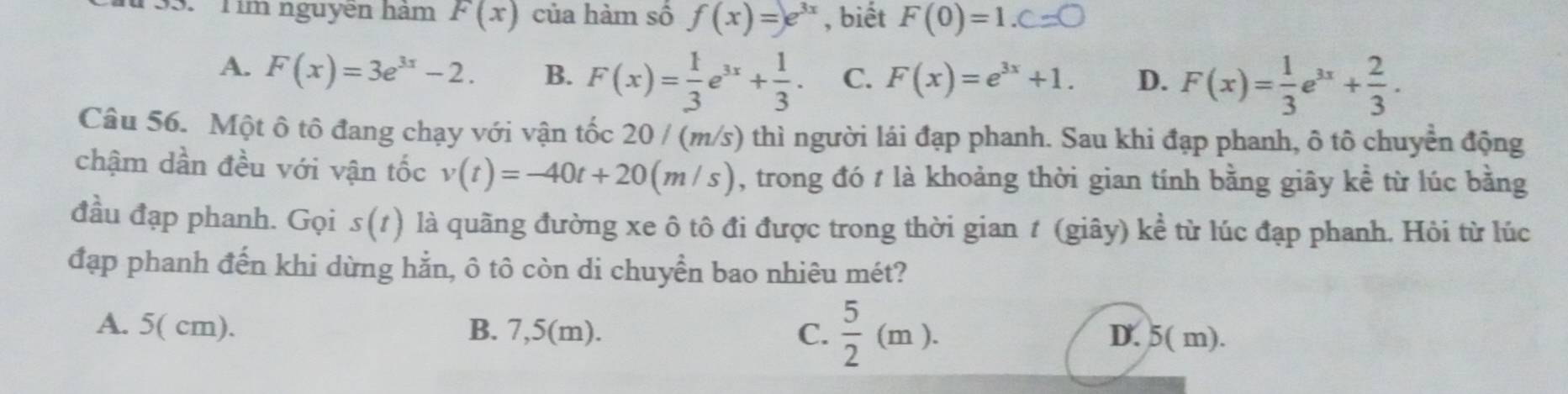 Tim nguyen ham F(x) của hàm số f(x)=e^(3x) , biết F(0)=1.C=□
A. F(x)=3e^(3x)-2. B. F(x)= 1/3 e^(3x)+ 1/3 . C. F(x)=e^(3x)+1. D. F(x)= 1/3 e^(3x)+ 2/3 . 
Câu 56. Một ô tô đang chạy với vận tốc 20 / (m/s) thì người lái đạp phanh. Sau khi đạp phanh, ô tô chuyển động
chậm dần đều với vận tốc v(t)=-40t+20(m/s) , trong đó t là khoảng thời gian tính bằng giây kề từ lúc bằng
đầu đạp phanh. Gọi s(t) là quãng đường xe ô tô đi được trong thời gian t (giây) kể từ lúc đạp phanh. Hỏi từ lúc
đạp phanh đến khi dừng hằn, ô tô còn di chuyển bao nhiêu mét?
A. 5( cm). B. 7,5(m). C.  5/2 (m).
D. 5( m).