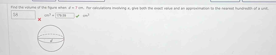 Find the volume of the figure when d=7cm. For calculations involving π, give both the exact value and an approximation to the nearest hundredth of a unit.
58 cm^3=179.59 cm^3