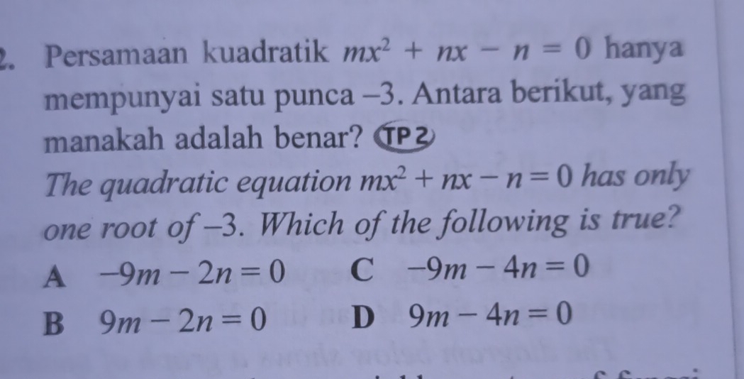 Persamaan kuadratik mx^2+nx-n=0 hanya
mempunyai satu punca -3. Antara berikut, yang
manakah adalah benar? ⑰
The quadratic equation mx^2+nx-n=0 has only
one root of -3. Which of the following is true?
A -9m-2n=0 C -9m-4n=0
B 9m-2n=0
D 9m-4n=0