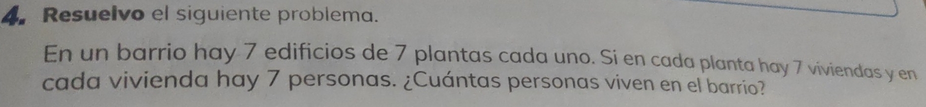 Resuelvo el siguiente problema. 
En un barrio hay 7 edificios de 7 plantas cada uno. Si en cada planta hay 7 viviendas y en 
cada vivienda hay 7 personas. ¿Cuántas personas viven en el barrio?