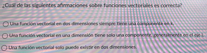 ¿Cuál de las siguientes afırmaciones sobre funciones vectoriales es correcta?
Una función vectorial en dos dimensiones siempre tiene una componente en k.
Una función vectorial en una dimensión tiene solo una componente, generalmente en el eje i.
Una función vectorial solo puede existir en dos dimensiones.