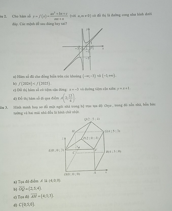 âu 2. Cho hàm số y=f(x)= (ax^2+bx+c)/mx+n  (với a,m!= 0) có đồ thị là đường cong như hình dưới
dây. Các mệnh dề sau đúng hay sai?
a) Hàm số đã cho đồng biến trên các khoảng (-∈fty ;-3) và (-1;+∈fty ).
b) f(2024)
c) Đồ thị hàm số có tiệm cận đứng: x=-3 và đường tiệm cận xiên: y=x+1.
d) Đồ thị hàm số đi qua điểm A(2; 13/4 ).
âu 3. Hình minh hoạ sơ đồ một ngôi nhà trong hệ trục tọa độ Oyz , trong đó nền nhà, bốn bức
tường và hai mái nhà đều là hình chữ nhật.
a) Tọa độ điểm A là (4;0;0).
b) overline OQ=(2;5;4).
c) Tọa độ overline AH=(4;5;3).
d) C(0;5;0).