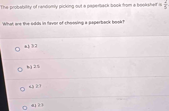 The probability of randomly picking out a paperback book from a bookshelf is  2/5 . 
What are the odds in favor of choosing a paperback book?
a.) 3:2
b.) 2:5
c.) 2:7
d.) 2:3