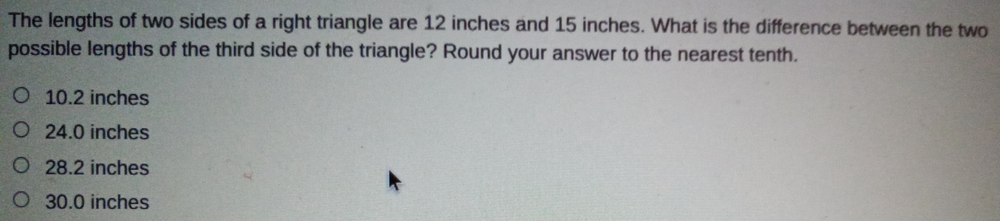 The lengths of two sides of a right triangle are 12 inches and 15 inches. What is the difference between the two
possible lengths of the third side of the triangle? Round your answer to the nearest tenth.
10.2 inches
24.0 inches
28.2 inches
30.0 inches