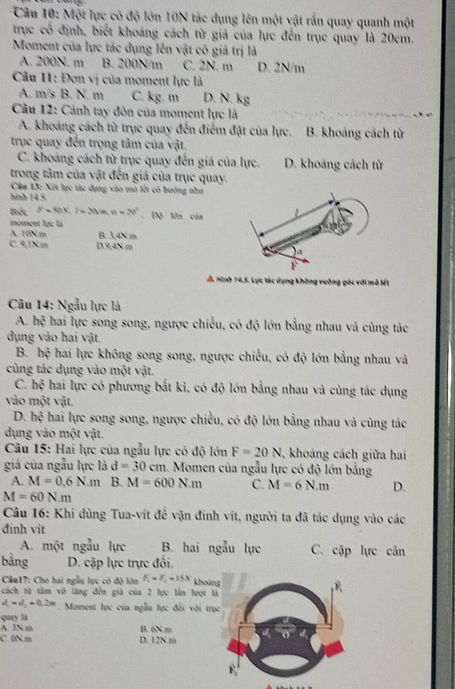 Một lực có độ lớn 10N tác dụng lên một vật rắn quay quanh một
trục cổ định, biết khoảng cách từ giá của lực đến trục quay là 20cm.
Moment của lực tác dụng lên vật có giá trị là
A. 200N. m B. 200N/m C. 2N. m D. 2N/m
Câu 11: Đơn vị của moment lực là
A. m/s B. N. m C. kg. m D. N. kg
Câu 12: Cảnh tay đòn của moment lực là
A. khoảng cách từ trục quay đến điểm đặt của lực. B. khoảng cách từ
trục quay đến trọng tâm của vật.
C. khoảng cách từ trục quay đến giá của lực. D. khoảng cách từ
trong tâm của vật đến giá của trục quay.
Câu 13: Xết lục tác dụng vào mô lết có hướng như
hình 14.5.
Bet l^(△)=80)^circ ,(lm,n=20° 、 Độ lớn của
moment lực là
A. 10N m B. 3.4N m
C. 9,1N.m D9,4N m
h Ninh 14.5. Lực tác dụng không vưỡng góc với mô lết
Câu 14: Ngẫu lực là
A. hệ hai lực song song, ngược chiều, có độ lớn bằng nhau và cùng tác
dụng vào hai vật.
B. hệ hai lực không song song, ngược chiều, có độ lớn bằng nhau và
cùng tác dụng vào một vật.
C. hệ hai lực có phương bắt ki, có độ lớn bằng nhau và cùng tác dụng
vào một vật.
D. hệ hai lực song song, ngược chiều, có độ lớn bằng nhau và cùng tác
dụng vào một vật.
* Câu 15: Hai lực của ngẫu lực có độ lớn F=20N , khoảng cách giữa hai
giá của ngẫu lực là d=30cm 1. Momen của ngẫu lực có độ lớn bằng
A. M=0.6N.m B. M=600N.m C. M=6N.m D.
M=60N.m
Câu 16: Khi dùng Tua-vít để vặn đinh vít, người ta đã tác dụng vào các
đinh vit
A. một ngẫu lực B. hai ngẫu lực C. cặp lực cân
bằng D. cặp lực trực đổi.
Cu17: Cho hai ngẫu lực có độ lớn F_1=F_2=15N khoản
cách từ tâm vô lãng đến giá của 2 lực lần lượt l
v_1=d_2=0.2m Moment lực của ngẫu lực đổi với trụ
quay là
A. 3N m B. 6N m
C. 0N.m D. 12N.m