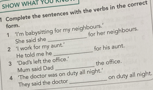 SHOW WHAT YOU KI 
1 Complete the sentences with the verbs in the correct 
form. 
1 ‘I’m babysitting for my neighbours.’ 
She said she _for her neighbours. 
2 ‘I work for my aunt.’ 
He told me he _for his aunt. 
3 ‘Dad’s left the office.’ 
Mum said Dad _the office. 
4 ‘The doctor was on duty all night.’ 
They said the doctor_ on duty all night.