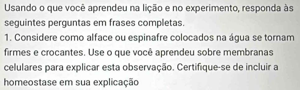 Usando o que você aprendeu na lição e no experimento, responda às 
seguintes perguntas em frases completas. 
1. Considere como alface ou espinafre colocados na água se tornam 
firmes e crocantes. Use o que você aprendeu sobre membranas 
celulares para explicar esta observação. Certifique-se de incluir a 
homeostase em sua explicação