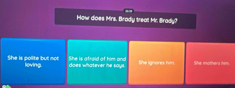 22/25
How does Mrs. Brady treat Mr. Brady?
She is polite but not She is afraid of him and She ignores him. She mothers him.
loving. does whatever he says.