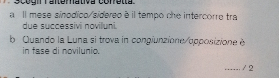 Scégi Talterhativa coretta. 
a Il mese sinodico/sidereoè il tempo che intercorre tra 
due successivi noviluni. 
b Quando la Luna si trova in congiunzione/opposizione è 
in fase di novilunio. 
_/ 2