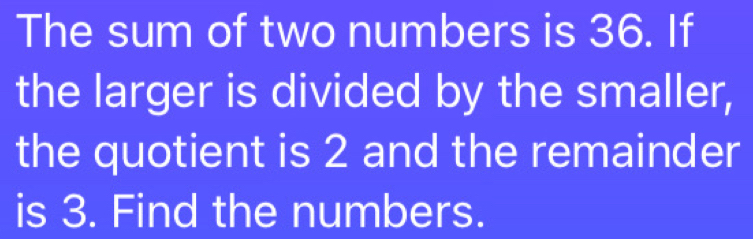 The sum of two numbers is 36. If 
the larger is divided by the smaller, 
the quotient is 2 and the remainder 
is 3. Find the numbers.