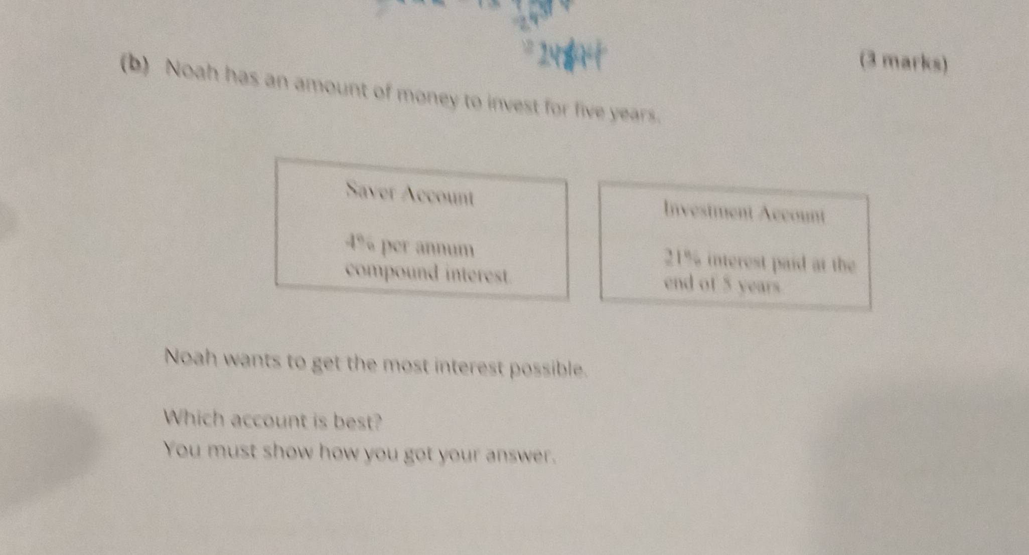 Noah has an amount of money to invest for five years. 
Saver Account Investment Account
4% per annum 21% interest paid at the 
compound interest. end of 5 years
Noah wants to get the most interest possible. 
Which account is best? 
You must show how you got your answer.