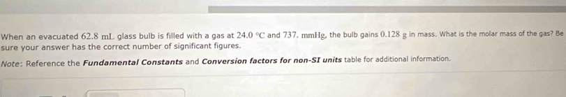 When an evacuated 62.8 mL glass bulb is filled with a gas at 24.0°C and 737. mmHg, the bulb gains 0.128 g in mass. What is the molar mass of the gas? Be 
sure your answer has the correct number of significant figures. 
Note: Reference the Fundamental Constants and Conversion factors for non-SI units table for additional information.