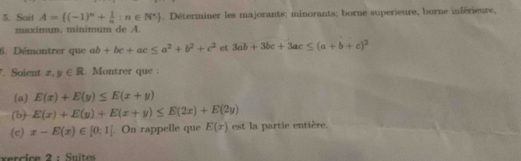 Soit A= (-1)^n+ 1/n :n∈ N^*. Déterminer les majorants; minorants; borne superieure, borne inférieure, 
maximum, minimum de A. 
6. Démontrer que ab+bc+ac≤ a^2+b^2+c^2 et 3ab+3bc+3ac≤ (a+b+c)^2. Soient x,y∈ R. Montrer que : 
(a) E(x)+E(y)≤ E(x+y)
(b) E(x)+E(y)+E(x+y)≤ E(2x)+E(2y)
(c) x-E(x)∈ [0;1]. On rappelle que E(x) est la partie entière. 
xercice 2 : Suites