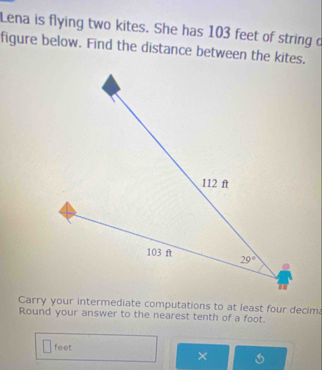 Lena is flying two kites. She has 103 feet of string d
figure below. Find the distance between the kites.
Carry your intermediate computations to at least four decima
Round your answer to the nearest tenth of a foot.
feet
×
a