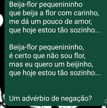 Beija-flor pequenininho 
que beija a flor com carinho, 
me dá um pouco de amor, 
que hoje estou tão sozinho... 
Beija-flor pequenininho, 
é certo que não sou flor, 
mas eu quero um beijinho, 
que hoje estou tão sozinho... 
Um advérbio de negação?