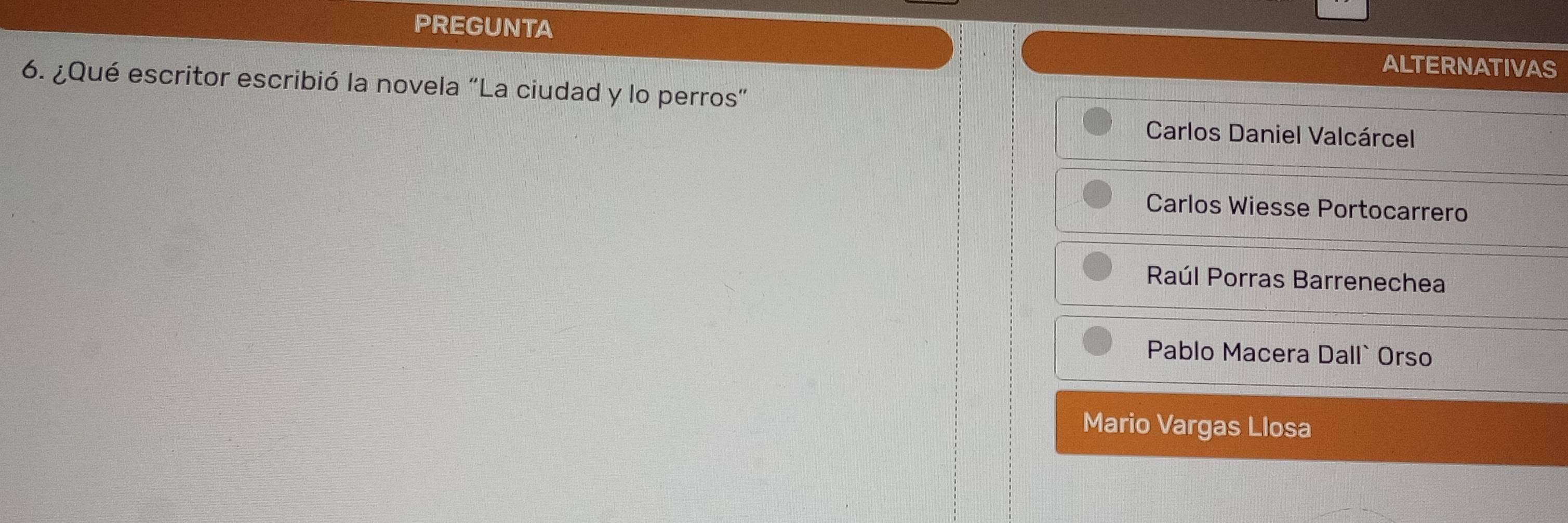 PREGUNTA
ALTERNATIVAS
6. ¿Qué escritor escribió la novela “La ciudad y lo perros”
Carlos Daniel Valcárcel
Carlos Wiesse Portocarrero
Raúl Porras Barrenechea
Pablo Macera Dall` Orso
Mario Vargas Llosa