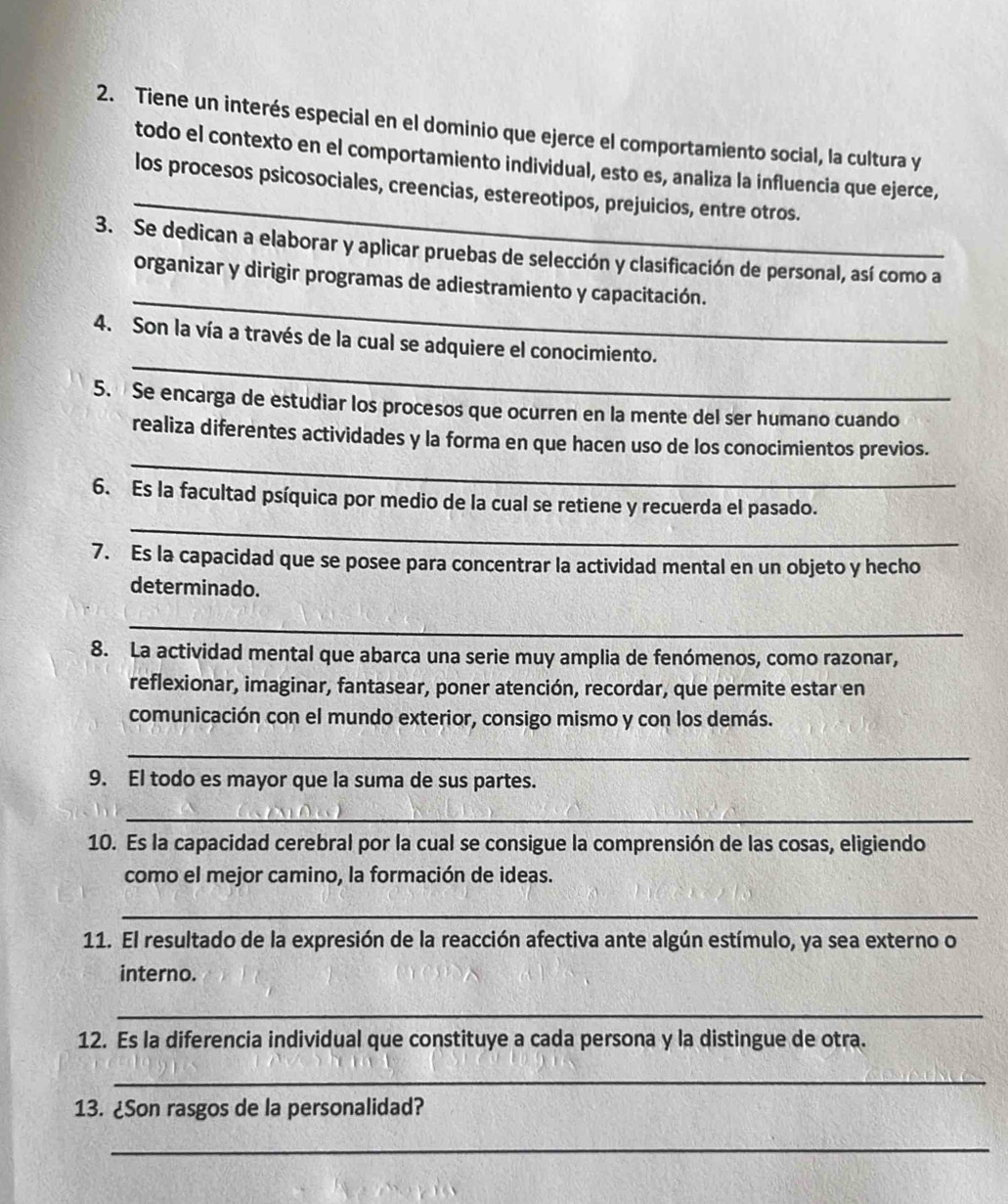 Tiene un interés especial en el dominio que ejerce el comportamiento social, la cultura y
_
todo el contexto en el comportamiento individual, esto es, analiza la influencia que ejerce,
los procesos psicosociales, creencias, estereotipos, prejuicios, entre otros.
3. Se dedican a elaborar y aplicar pruebas de selección y clasificación de personal, así como a
_
organizar y dirigir programas de adiestramiento y capacitación.
_
4. Son la vía a través de la cual se adquiere el conocimiento.
5. Se encarga de estudiar los procesos que ocurren en la mente del ser humano cuando
_
realiza diferentes actividades y la forma en que hacen uso de los conocimientos previos.
_
6. Es la facultad psíquica por medio de la cual se retiene y recuerda el pasado.
7. Es la capacidad que se posee para concentrar la actividad mental en un objeto y hecho
determinado.
_
8. La actividad mental que abarca una serie muy amplia de fenómenos, como razonar,
reflexionar, imaginar, fantasear, poner atención, recordar, que permite estar en
comunicación con el mundo exterior, consigo mismo y con los demás.
_
9. El todo es mayor que la suma de sus partes.
_
10. Es la capacidad cerebral por la cual se consigue la comprensión de las cosas, eligiendo
como el mejor camino, la formación de ideas.
_
11. El resultado de la expresión de la reacción afectiva ante algún estímulo, ya sea externo o
interno.
_
12. Es la diferencia individual que constituye a cada persona y la distingue de otra.
_
13. ¿Son rasgos de la personalidad?
_