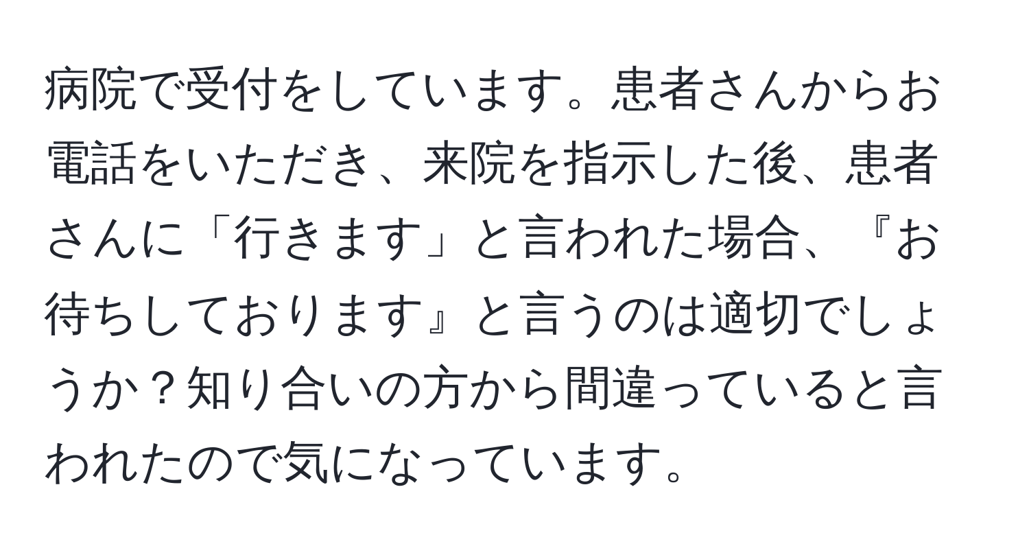 病院で受付をしています。患者さんからお電話をいただき、来院を指示した後、患者さんに「行きます」と言われた場合、『お待ちしております』と言うのは適切でしょうか？知り合いの方から間違っていると言われたので気になっています。