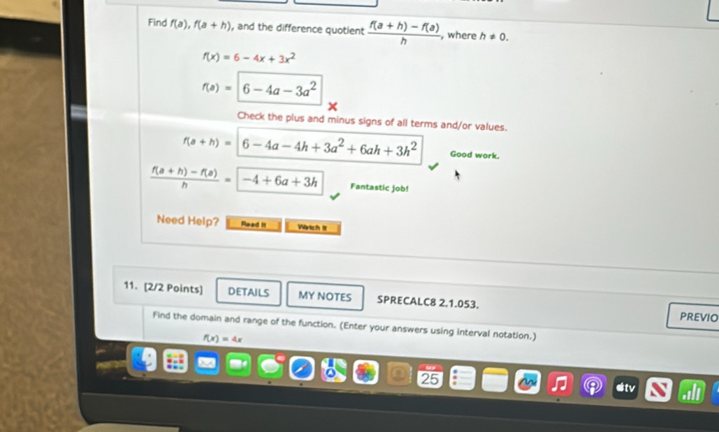 Find f(a), f(a+h) , and the difference quotient  (f(a+h)-f(a))/h  , where h!= 0.
f(x)=6-4x+3x^2
f(a)=6-4a-3a^2
X
Check the plus and minus signs of all terms and/or values.
f(a+h)=6-4a-4h+3a^2+6ah+3h^2 Good work.
 (f(a+h)-f(a))/h =-4+6a+3h Fantastic job!
Need Help? Read it Watch II
11. [2/2 Points] DETAILS MY NOTES SPRECALC8 2.1.053.
PREVIO
Find the domain and range of the function. (Enter your answers using interval notation.)
f(x)=4x
9
25
etv