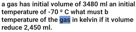 a gas has initial volume of 3480 ml an initial 
temperature of -70°C what must b 
temperature of the gas in kelvin if it volume 
reduce 2,450 ml.