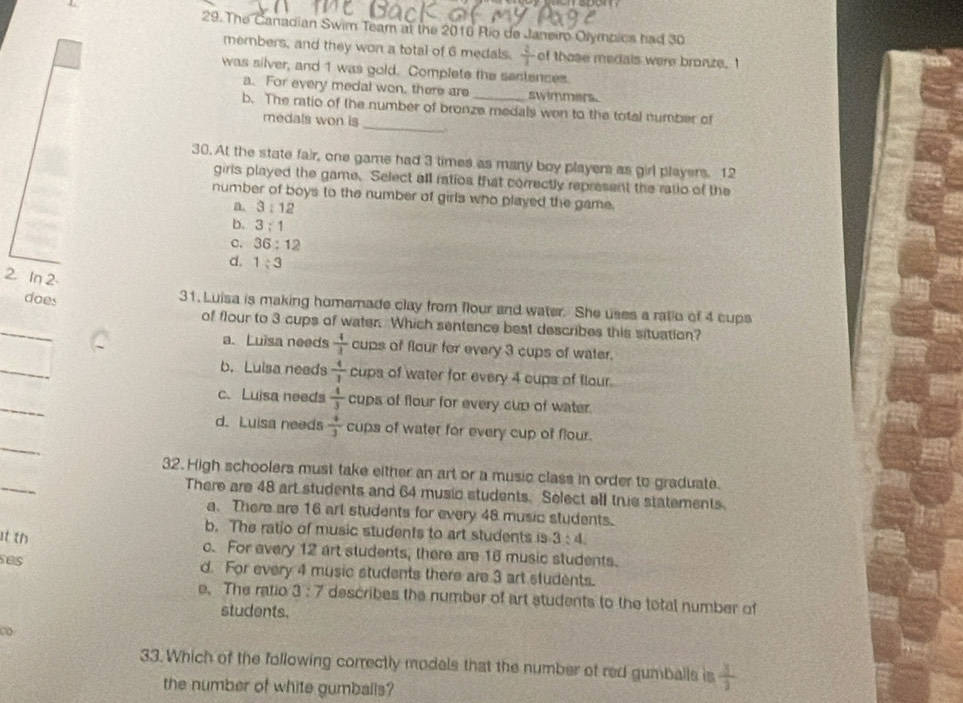 The Canadian Swim Team at the 2016 Rio de Janeiro Olymbics had 30
members, and they won a total of 6 medals.  2/3  of those medals were bronze. I
was silver, and 1 was gold. Complete the sentences.
a. For every medal won, there are swimmers.
_
b. The ratio of the number of bronze medals wen to the total number of
medals won is
30. At the state fair, one game had 3 times as many boy players as girl players. 12
girls played the game. Select all ratios that correctly represent the ratio of the
number of boys to the number of girls who played the game.
a. 3:12
b. 3:1
c. 36:12
d. 1:3
2. In 2
does 31. Luisa is making homemade clay from flour and water. She uses a ratio of 4 cups
_
of flour to 3 cups of water. Which sentence best describes this situation?
a. Luisa needs  4/3  cups of flour for every 3 cups of water.
_
b. Luisa needs  4/3  cups of water for every 4 cups of flour.
_
c.Luisa needs  4/3  cups of flour for every cup of water.
_
d. Luisa needs  4/3  cups of water for every cup of flour.
_
32.High schoolers must take either an art or a music class in order to graduate.
There are 48 art students and 64 music students. Select all true statements.
a. There are 16 art students for every 48 music students.
b. The ratio of music students to art students is 3:4
t th c. For every 12 art students, there are 16 music students.
ses d. For every 4 music students there are 3 art students.
e、 The ratio 3:7 describes the number of art students to the total number of
students.
C
33.Which of the following correctly models that the number of red gumballs is  3/3 
the number of white gumballs?