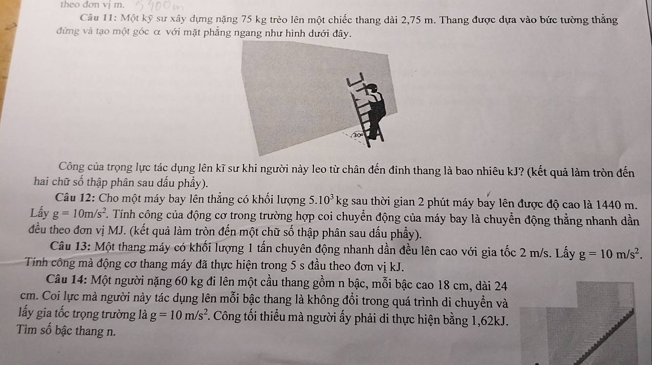 theo dơn vj m. 
Câu 11: Một kỹ sư xây dựng nặng 75 kg trèo lên một chiếc thang dài 2,75 m. Thang được dựa vào bức tường thẳng 
đứng và tạo một góc α với mặt phẳng ngang như hình dưới đây. 
Công của trọng lực tác dụng lên kĩ sư khi người này leo từ chân đến đinh thang là bao nhiêu kJ? (kết quả làm tròn đến 
hai chữ số thập phân sau dấu phẩy). 
Câu 12: Cho một máy bay lên thẳng có khối lượng 5.10^3kg sau thời gian 2 phút máy bay lên được độ cao là 1440 m. 
Lấy g=10m/s^2 T. Tính công của động cơ trong trường hợp coi chuyển động của máy bay là chuyển động thẳng nhanh dần 
đều theo đơn vị MJ. (kết quả làm tròn đến một chữ số thập phân sau dấu phẩy). 
Câu 13: Một thang máy có khối lượng 1 tấn chuyên động nhanh dần đều lên cao với gia tốc 2 m/s. Lấy g=10m/s^2. 
Tính công mà động cơ thang máy đã thực hiện trong 5 s đầu theo đơn vị kJ. 
Câu 14: Một người nặng 60 kg đi lên một cầu thang gồm n bậc, mỗi bậc cao 18 cm, dài 24
cm. Coi lực mà người này tác dụng lên mỗi bậc thang là không đổi trong quá trình di chuyền và 
ấy gia tốc trọng trường là g=10m/s^2. Công tối thiểu mà người ấy phải di thực hiện bằng 1, 62kJ. 
Tìm số bậc thang n.