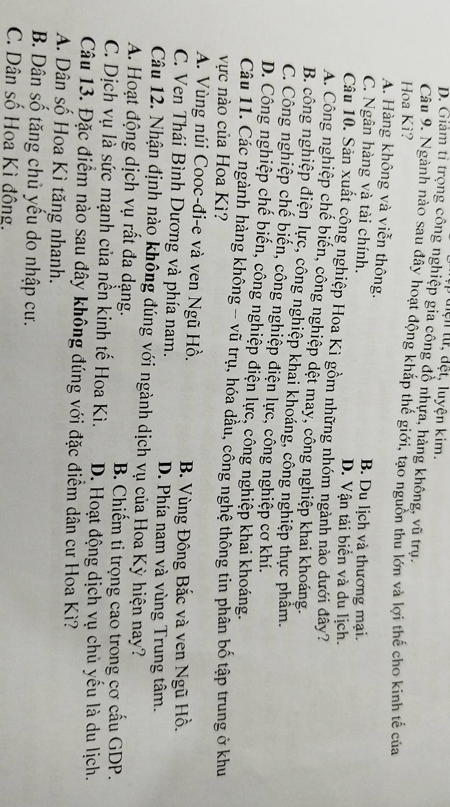 ừ   d ệ t,  u y ện kim.
D. Giam tỉ trọng công nghiệp gia công đồ nhựa, hàng không, vũ trụ.
Câu 9. Ngành nào sau đây hoạt động khắp thế giới, tạo nguồn thu lớn và lợi thế cho kinh tế của
Hoa Kì?
A. Hàng không và viễn thông.
C. Ngân hàng và tài chính.
B. Du lịch và thương mại.
D. Vận tải biển và du lịch.
Câu 10. Sản xuất công nghiệp Hoa Kì gồm những nhóm ngành nào dưới đây?
A. Công nghiệp chế biến, công nghiệp dệt may, công nghiệp khai khoáng.
B. công nghiệp điện lực, công nghiệp khai khoáng, công nghiệp thực phẩm.
C. Công nghiệp chế biến, công nghiệp điện lực, công nghiệp cơ khí.
D. Công nghiệp chế biến, công nghiệp điện lực, công nghiệp khai khoáng.
Câu 11. Các ngành hàng không - vũ trụ, hóa dầu, công nghệ thông tin phân bố tập trung ở khu
vực nào của Hoa Kì?
A. Vùng núi Cooc-đi-e và ven Ngũ Hồ.
B. Vùng Đông Bắc và ven Ngũ Hồ.
C. Ven Thái Bình Dương và phía nam.
D. Phía nam và vùng Trung tâm.
Câu 12. Nhận định nào không đúng với ngành dịch vụ của Hoa Kỳ hiện nay?
A. Hoạt động dịch vụ rất đa dạng.
B. Chiếm tỉ trọng cao trong cơ cấu GDP.
C. Dịch vụ là sức mạnh của nền kinh tế Hoa Kì. D. Hoạt động dịch vụ chủ yếu là du lịch.
Câu 13. Đặc điểm nào sau đây không đúng với đặc điểm dân cư Hoa Kì?
A. Dân số Hoa Kì tăng nhanh.
B. Dân số tăng chủ yếu do nhập cư.
C. Dân số Hoa Kì đông.