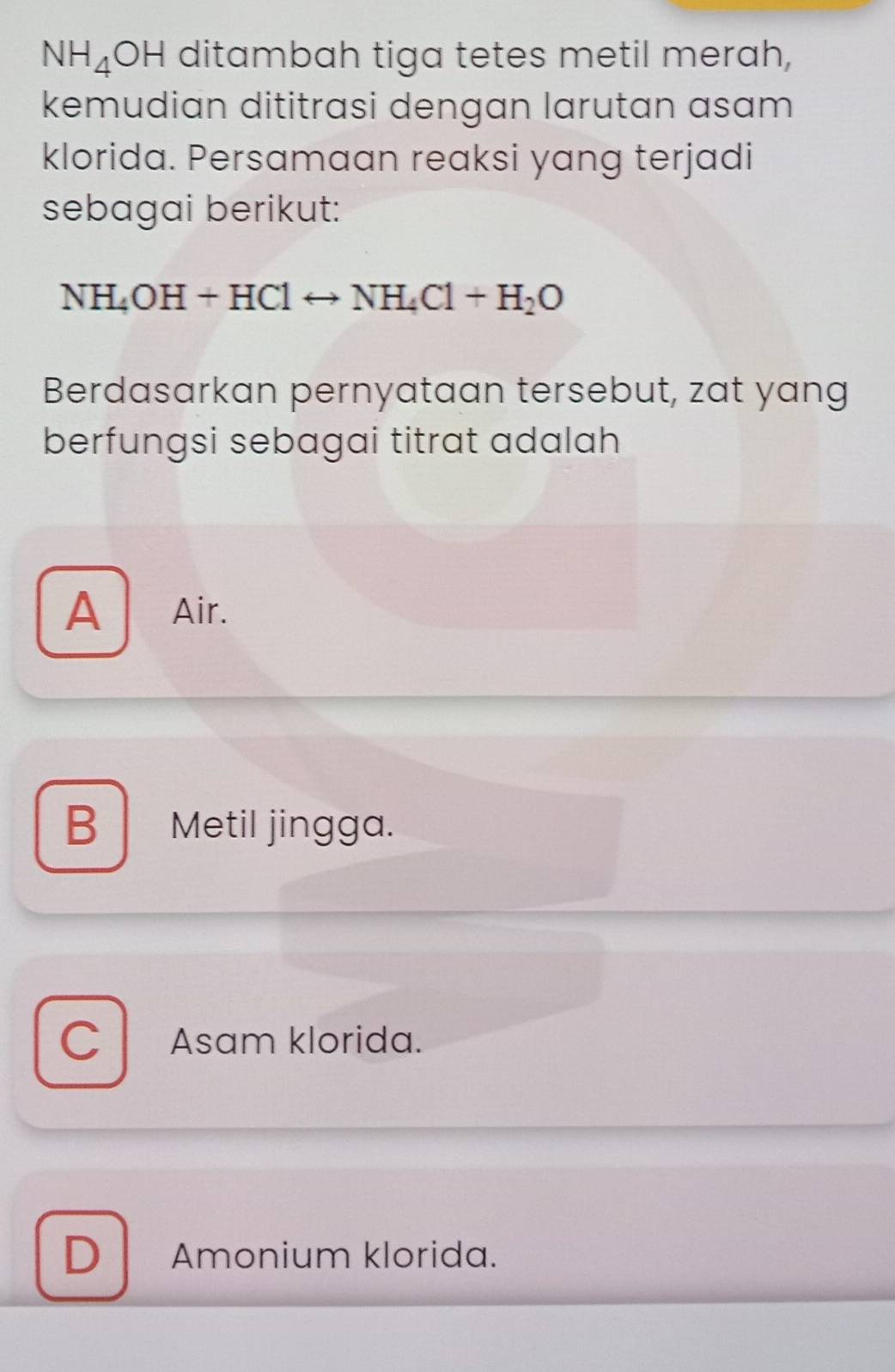 NH_4OH ditambah tiga tetes metil merah,
kemudian dititrasi dengan larutan asam
klorida. Persamaan reaksi yang terjadi
sebagai berikut:
NH_4OH+HClrightarrow NH_4Cl+H_2O
Berdasarkan pernyataan tersebut, zat yang
berfungsi sebagai titrat adalah
A Air.
B Metil jingga.
C Asam klorida.
D Amonium klorida.