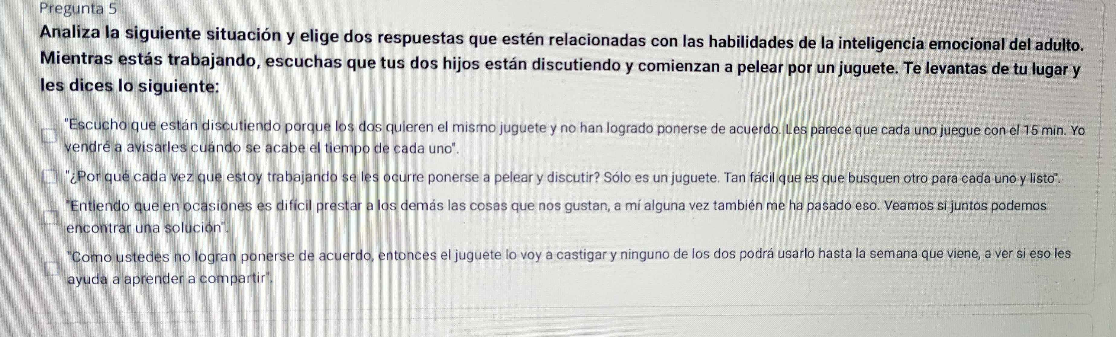 Pregunta 5 
Analiza la siguiente situación y elige dos respuestas que estén relacionadas con las habilidades de la inteligencia emocional del adulto. 
Mientras estás trabajando, escuchas que tus dos hijos están discutiendo y comienzan a pelear por un juguete. Te levantas de tu lugar y 
les dices Io siguiente: 
"Escucho que están discutiendo porque los dos quieren el mismo juguete y no han logrado ponerse de acuerdo. Les parece que cada uno juegue con el 15 min. Yo 
vendré a avisarles cuándo se acabe el tiempo de cada uno". 
'¿Por qué cada vez que estoy trabajando se les ocurre ponerse a pelear y discutir? Sólo es un juguete. Tan fácil que es que busquen otro para cada uno y listo''. 
"Entiendo que en ocasiones es difícil prestar a los demás las cosas que nos gustan, a mí alguna vez también me ha pasado eso. Veamos si juntos podemos 
encontrar una solución'. 
"Como ustedes no logran ponerse de acuerdo, entonces el juguete lo voy a castigar y ninguno de los dos podrá usarlo hasta la semana que viene, a ver si eso les 
ayuda a aprender a compartir".