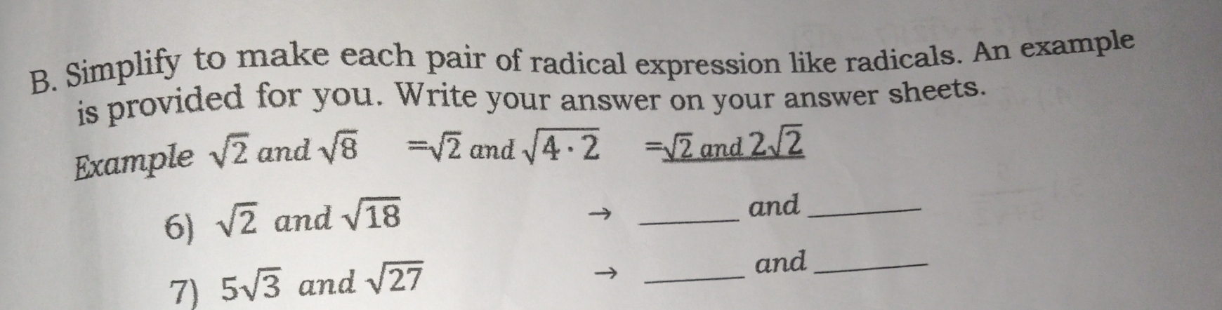 Simplify to make each pair of radical expression like radicals. An example 
is provided for you. Write your answer on your answer sheets. 
Example sqrt(2) and sqrt(8)=sqrt(2) and sqrt(4· 2)=_ sqrt(2) anc _ 2sqrt(2)
6) sqrt(2) and sqrt(18)
_ 
and_ 
7) 5sqrt(3) and sqrt(27)
_ 
and_